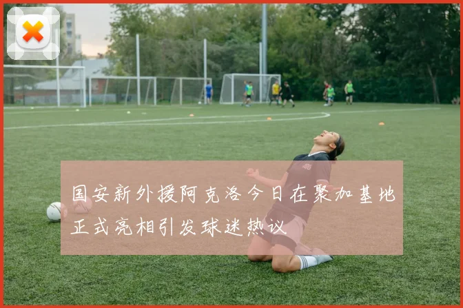 国安新外援阿克洛今日在聚加基地正式亮相引发球迷热议