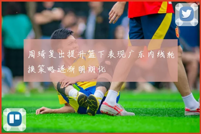周琦复出提升篮下表现广东内线轮换策略逐渐明朗化