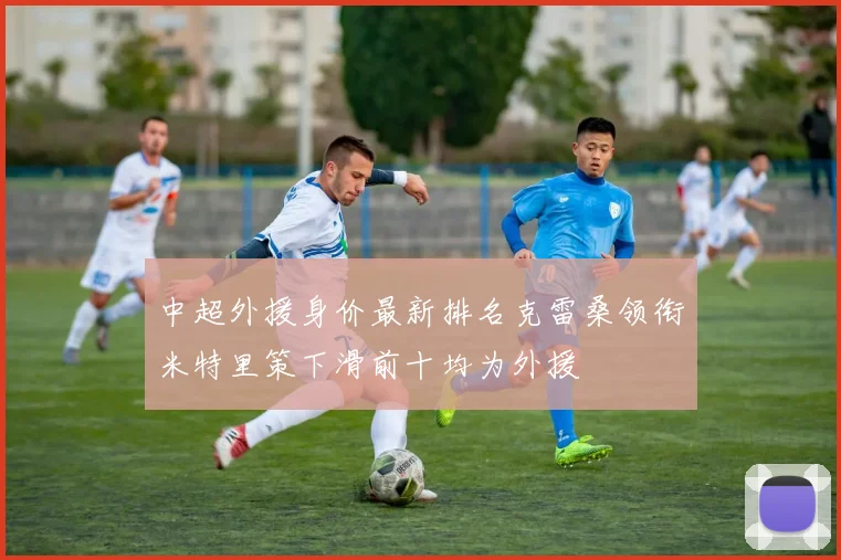 中超外援身价最新排名克雷桑领衔米特里策下滑前十均为外援