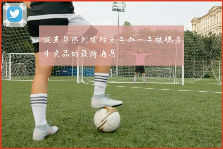 波罗与热刺续约五年加一年被视为非卖品的最新消息