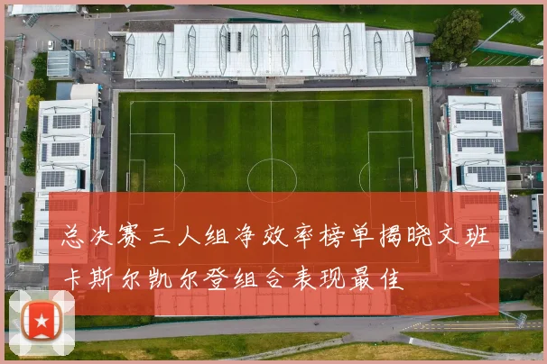 总决赛三人组净效率榜单揭晓文班卡斯尔凯尔登组合表现最佳