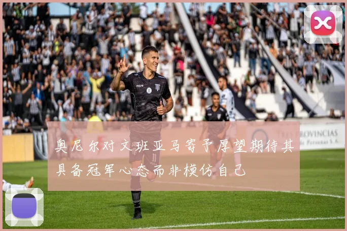 奥尼尔对文班亚马寄予厚望期待其具备冠军心态而非模仿自己