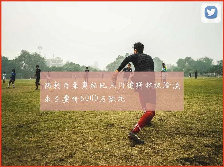 热刺与莱奥经纪人门德斯积极洽谈米兰要价6000万欧元