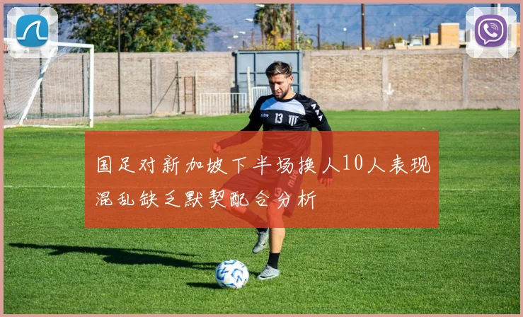 国足对新加坡下半场换人10人表现混乱缺乏默契配合分析