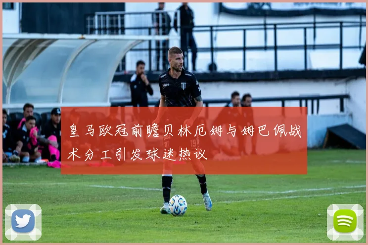 皇马欧冠前瞻贝林厄姆与姆巴佩战术分工引发球迷热议