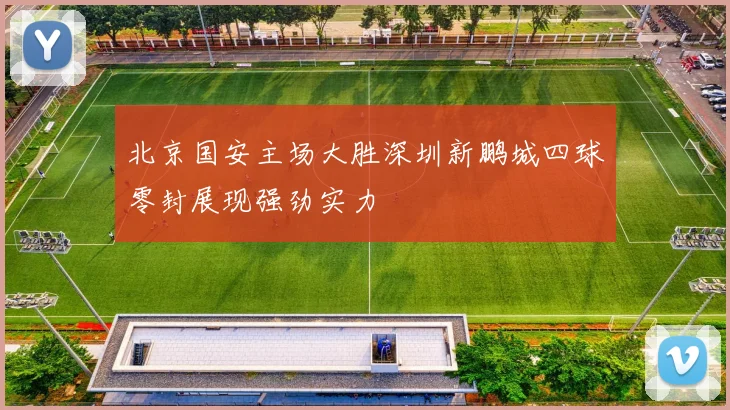 北京国安主场大胜深圳新鹏城四球零封展现强劲实力