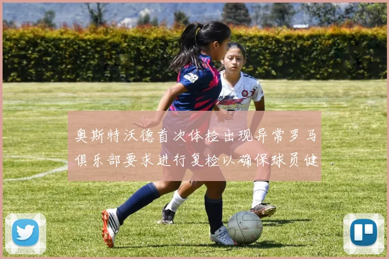奥斯特沃德首次体检出现异常罗马俱乐部要求进行复检以确保球员健康