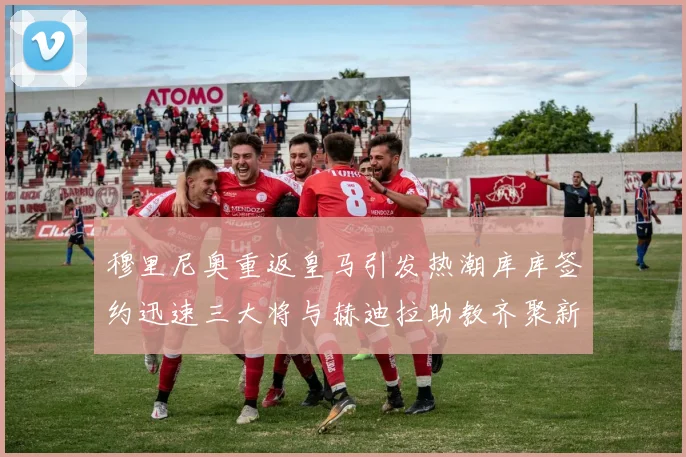 穆里尼奥重返皇马引发热潮库库签约迅速三大将与赫迪拉助教齐聚新阵容