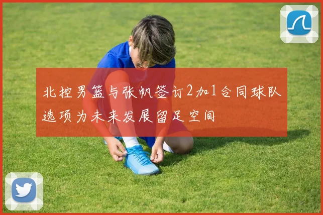 北控男篮与张帆签订2加1合同球队选项为未来发展留足空间